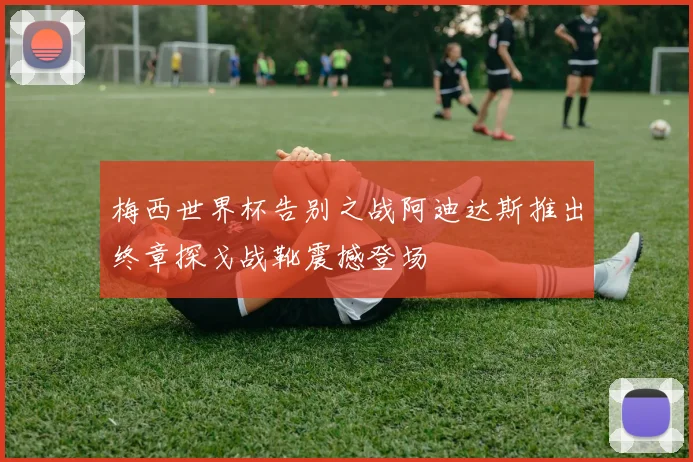 梅西世界杯告别之战阿迪达斯推出终章探戈战靴震撼登场