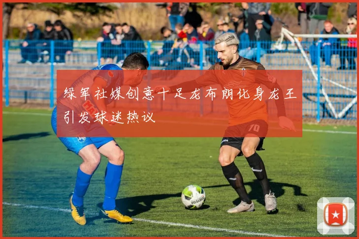 绿军社媒创意十足龙布朗化身龙王引发球迷热议