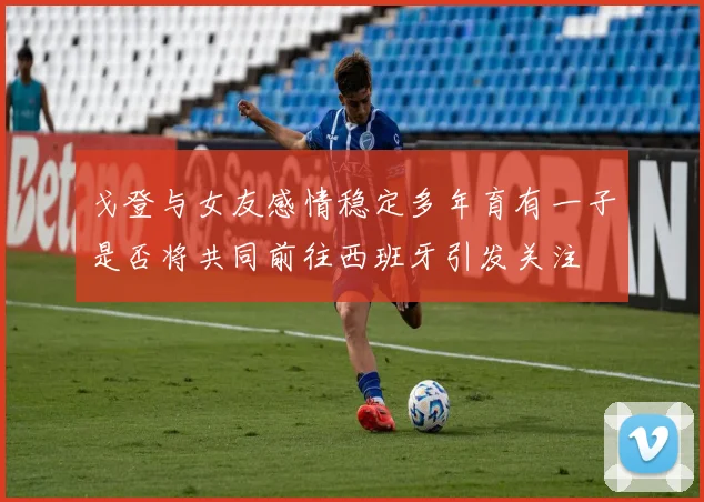戈登与女友感情稳定多年育有一子是否将共同前往西班牙引发关注