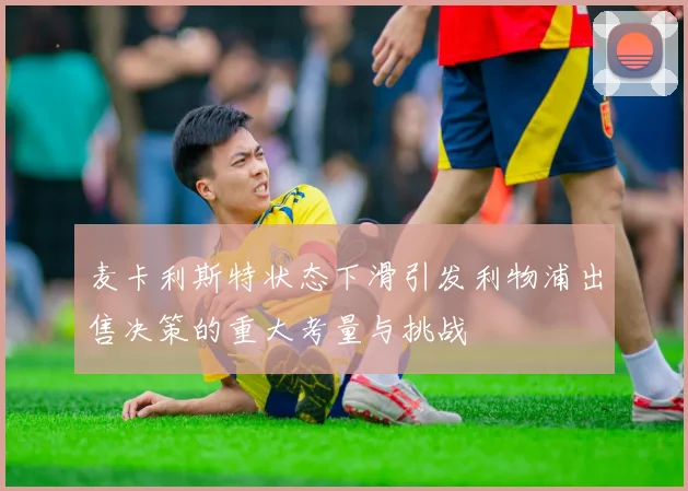 麦卡利斯特状态下滑引发利物浦出售决策的重大考量与挑战