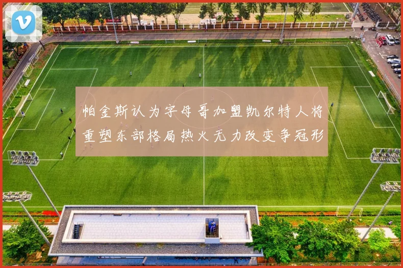 帕金斯认为字母哥加盟凯尔特人将重塑东部格局热火无力改变争冠形势