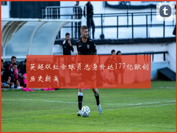英超双红会球员总身价达177亿欧创历史新高