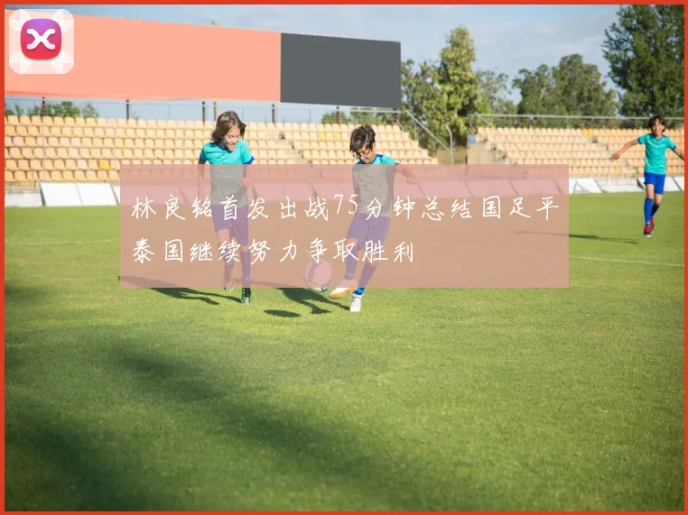 林良铭首发出战75分钟总结国足平泰国继续努力争取胜利