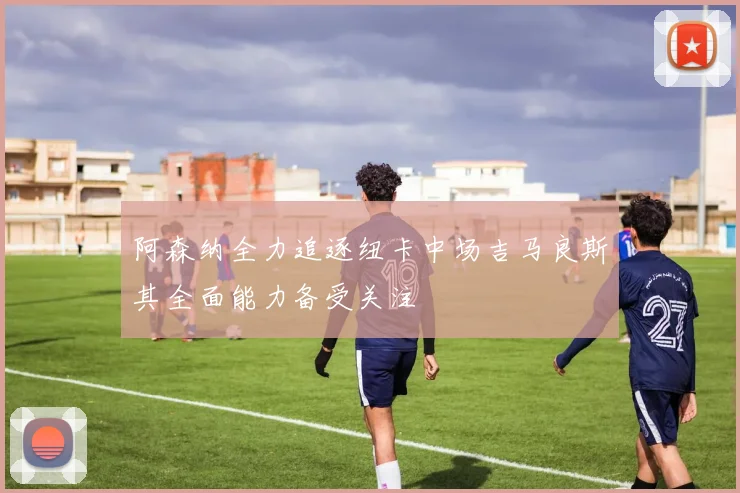 阿森纳全力追逐纽卡中场吉马良斯其全面能力备受关注