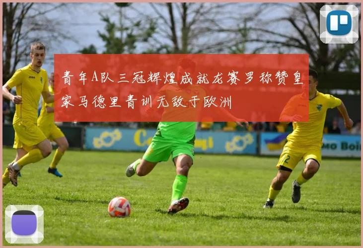 青年A队三冠辉煌成就龙赛罗称赞皇家马德里青训无敌于欧洲