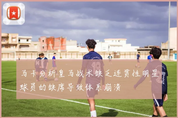 马卡分析皇马战术缺乏连贯性明星球员的缺席导致体系崩溃
