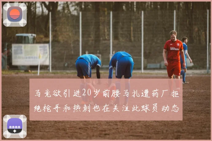 马竞欲引进20岁前腰马扎遭药厂拒绝枪手和热刺也在关注此球员动态