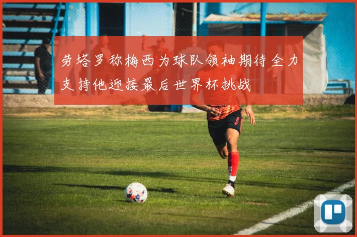 劳塔罗称梅西为球队领袖期待全力支持他迎接最后世界杯挑战